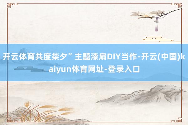 开云体育共度柒夕”主题漆扇DIY当作-开云(中国)kaiyun体育网址-登录入口