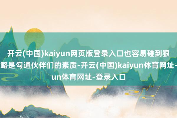 开云(中国)kaiyun网页版登录入口也容易碰到狠恶敦厚简略是勾通伙伴们的素质-开云(中国)kaiyun体育网址-登录入口