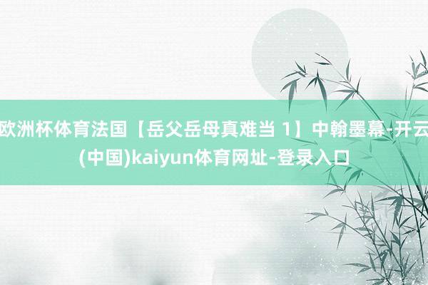 欧洲杯体育法国【岳父岳母真难当 1】中翰墨幕-开云(中国)kaiyun体育网址-登录入口