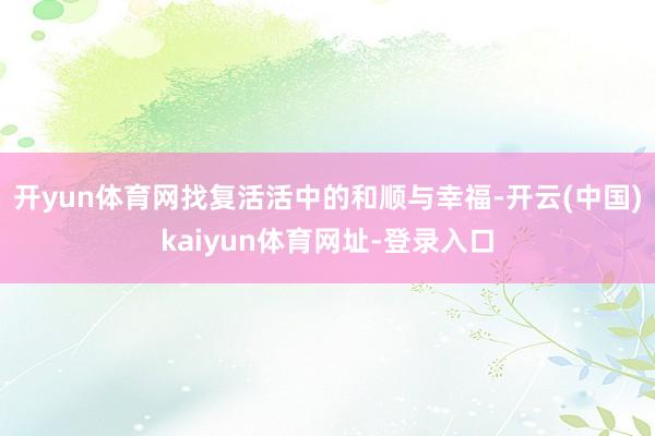开yun体育网找复活活中的和顺与幸福-开云(中国)kaiyun体育网址-登录入口