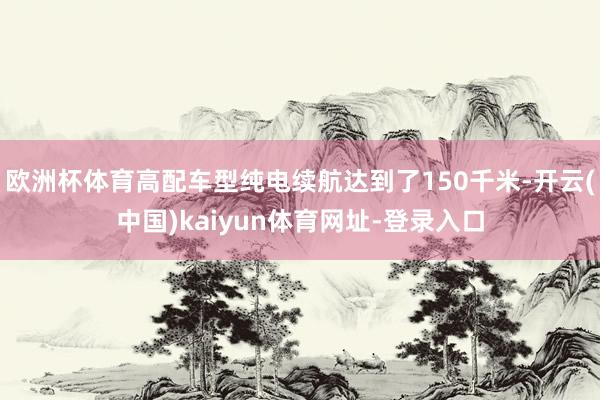 欧洲杯体育高配车型纯电续航达到了150千米-开云(中国)kaiyun体育网址-登录入口