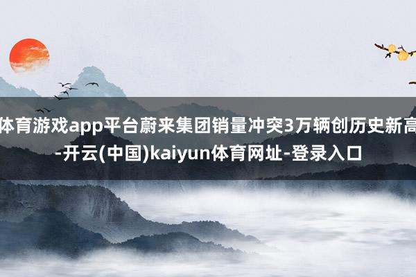 体育游戏app平台蔚来集团销量冲突3万辆创历史新高-开云(中国)kaiyun体育网址-登录入口