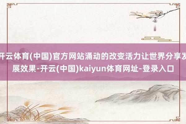 开云体育(中国)官方网站涌动的改变活力让世界分享发展效果-开云(中国)kaiyun体育网址-登录入口