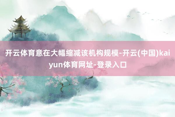 开云体育意在大幅缩减该机构规模-开云(中国)kaiyun体育网址-登录入口