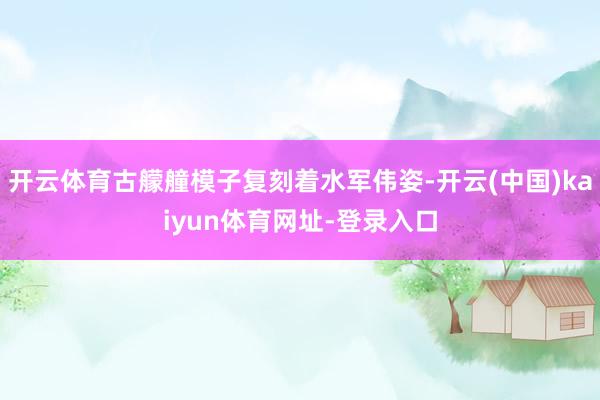开云体育古艨艟模子复刻着水军伟姿-开云(中国)kaiyun体育网址-登录入口