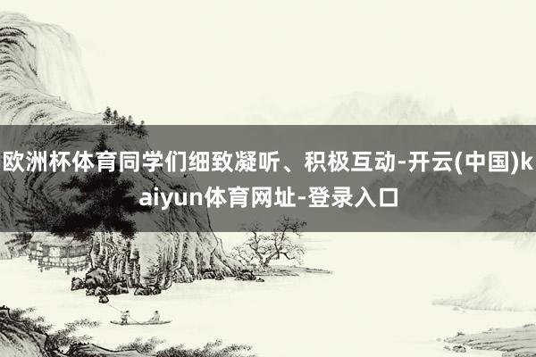 欧洲杯体育同学们细致凝听、积极互动-开云(中国)kaiyun体育网址-登录入口