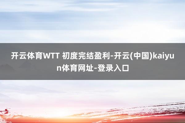 开云体育WTT 初度完结盈利-开云(中国)kaiyun体育网址-登录入口