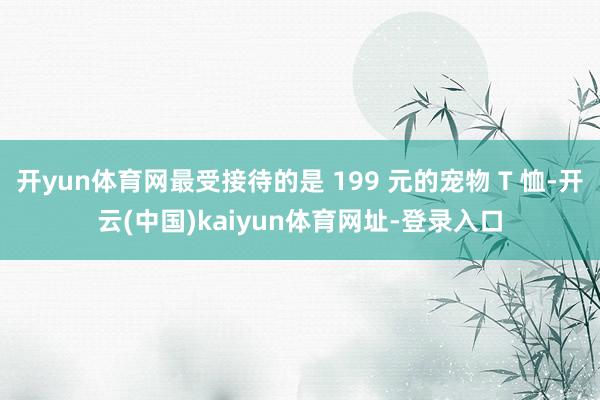 开yun体育网最受接待的是 199 元的宠物 T 恤-开云(中国)kaiyun体育网址-登录入口