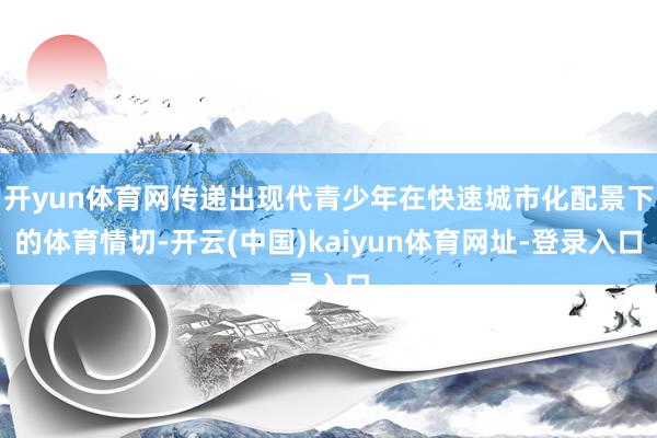 开yun体育网传递出现代青少年在快速城市化配景下的体育情切-开云(中国)kaiyun体育网址-登录入口
