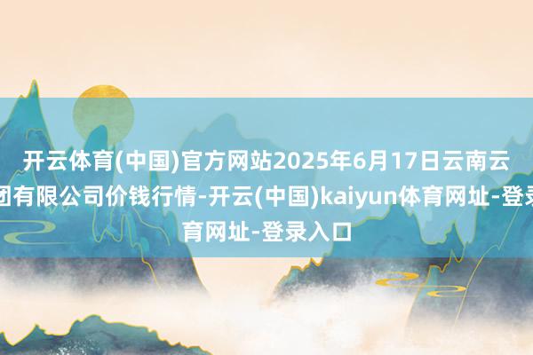 开云体育(中国)官方网站2025年6月17日云南云菜集团有限公司价钱行情-开云(中国)kaiyun体育网址-登录入口