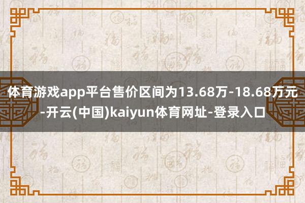 体育游戏app平台售价区间为13.68万-18.68万元-开云(中国)kaiyun体育网址-登录入口