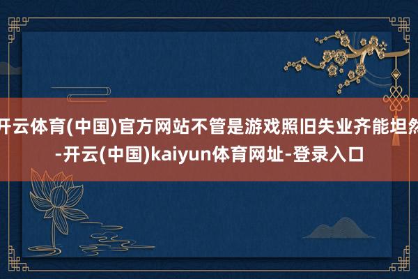 开云体育(中国)官方网站不管是游戏照旧失业齐能坦然-开云(中国)kaiyun体育网址-登录入口
