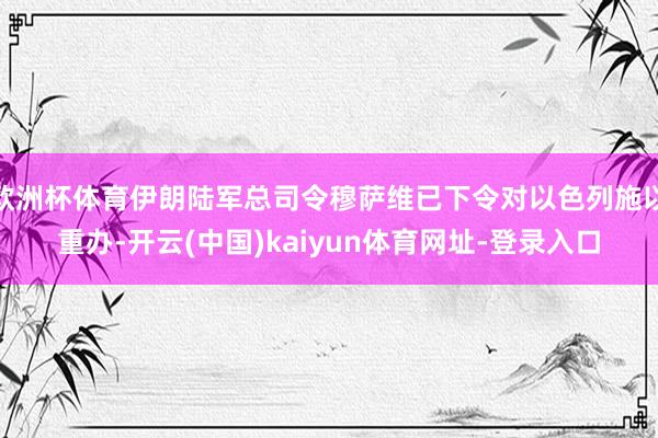 欧洲杯体育伊朗陆军总司令穆萨维已下令对以色列施以重办-开云(中国)kaiyun体育网址-登录入口