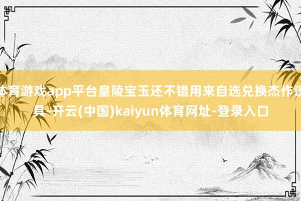 体育游戏app平台皇陵宝玉还不错用来自选兑换杰作谈具-开云(中国)kaiyun体育网址-登录入口