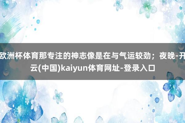 欧洲杯体育那专注的神志像是在与气运较劲；夜晚-开云(中国)kaiyun体育网址-登录入口