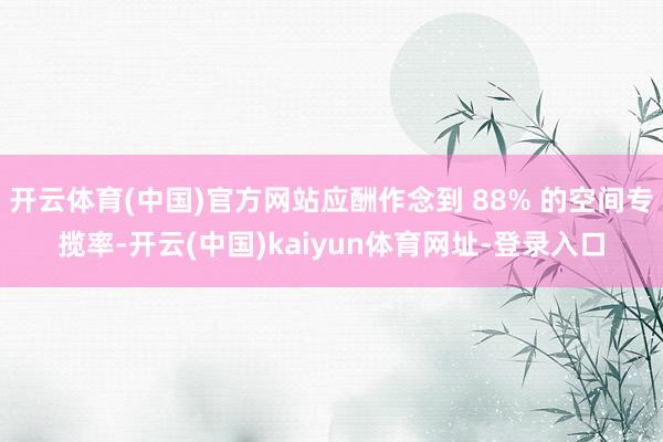 开云体育(中国)官方网站应酬作念到 88% 的空间专揽率-开云(中国)kaiyun体育网址-登录入口