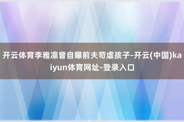 开云体育李雅凛曾自曝前夫苛虐孩子-开云(中国)kaiyun体育网址-登录入口