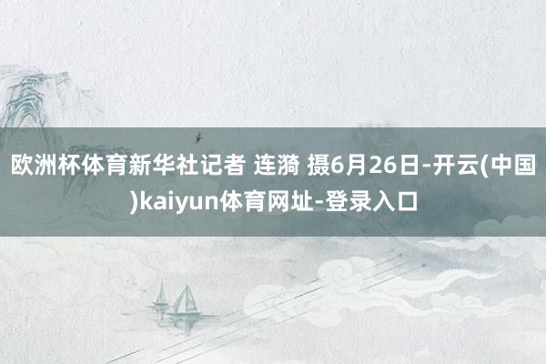 欧洲杯体育新华社记者 连漪 摄6月26日-开云(中国)kaiyun体育网址-登录入口