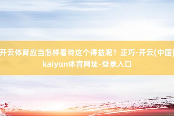 开云体育应当怎样看待这个得益呢？正巧-开云(中国)kaiyun体育网址-登录入口