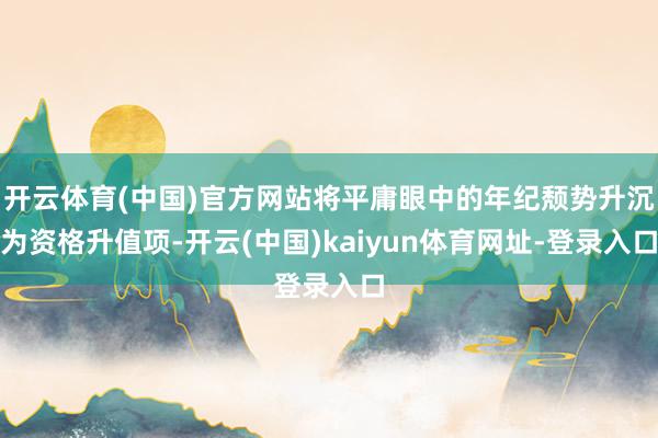 开云体育(中国)官方网站将平庸眼中的年纪颓势升沉为资格升值项-开云(中国)kaiyun体育网址-登录入口