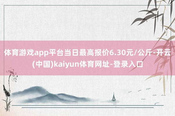 体育游戏app平台当日最高报价6.30元/公斤-开云(中国)kaiyun体育网址-登录入口