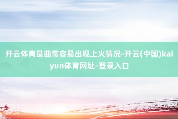 开云体育是曲常容易出现上火情况-开云(中国)kaiyun体育网址-登录入口
