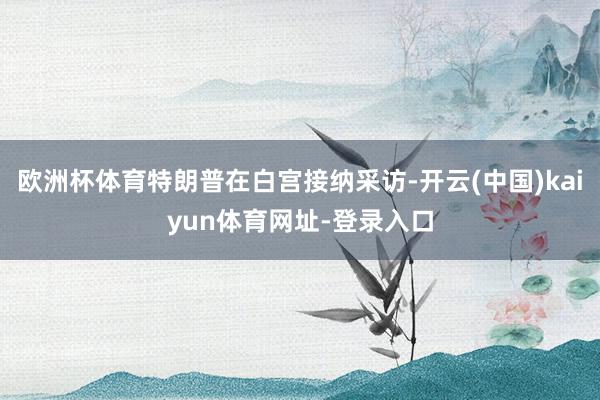 欧洲杯体育特朗普在白宫接纳采访-开云(中国)kaiyun体育网址-登录入口