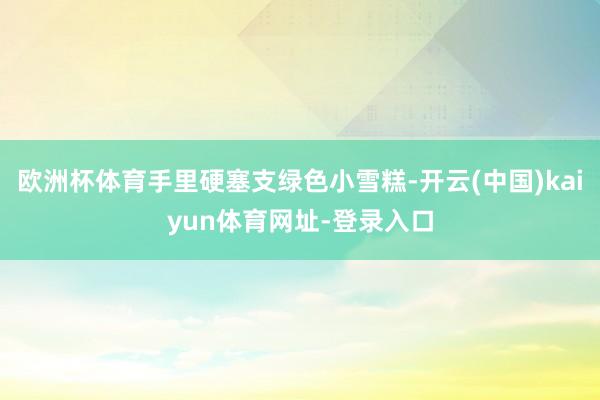欧洲杯体育手里硬塞支绿色小雪糕-开云(中国)kaiyun体育网址-登录入口