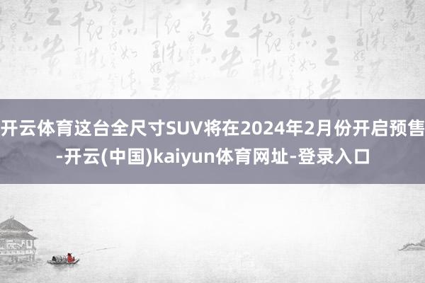 开云体育这台全尺寸SUV将在2024年2月份开启预售-开云(中国)kaiyun体育网址-登录入口
