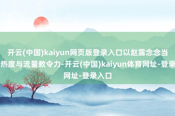 开云(中国)kaiyun网页版登录入口以赵露念念当今的热度与流量敕令力-开云(中国)kaiyun体育网址-登录入口