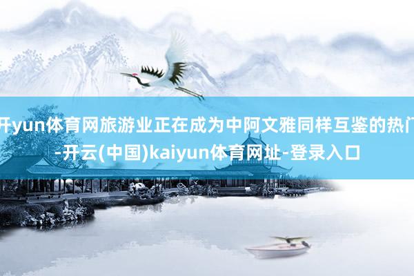 开yun体育网旅游业正在成为中阿文雅同样互鉴的热门-开云(中国)kaiyun体育网址-登录入口