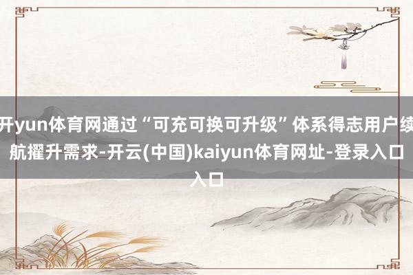 开yun体育网通过“可充可换可升级”体系得志用户续航擢升需求-开云(中国)kaiyun体育网址-登录入口