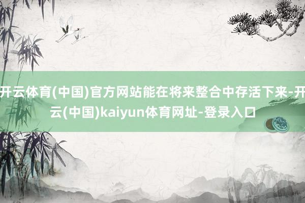 开云体育(中国)官方网站能在将来整合中存活下来-开云(中国)kaiyun体育网址-登录入口