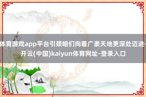 体育游戏app平台引颈咱们向着广袤天地更深处迈进-开云(中国)kaiyun体育网址-登录入口