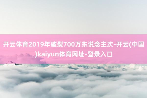 开云体育2019年破裂700万东说念主次-开云(中国)kaiyun体育网址-登录入口