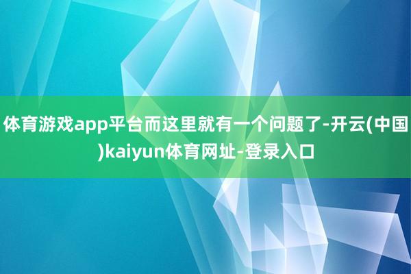 体育游戏app平台而这里就有一个问题了-开云(中国)kaiyun体育网址-登录入口