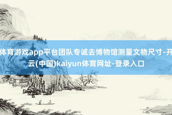 体育游戏app平台团队专诚去博物馆测量文物尺寸-开云(中国)kaiyun体育网址-登录入口