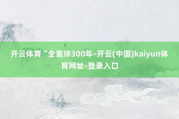 开云体育　　“全寰球300年-开云(中国)kaiyun体育网址-登录入口