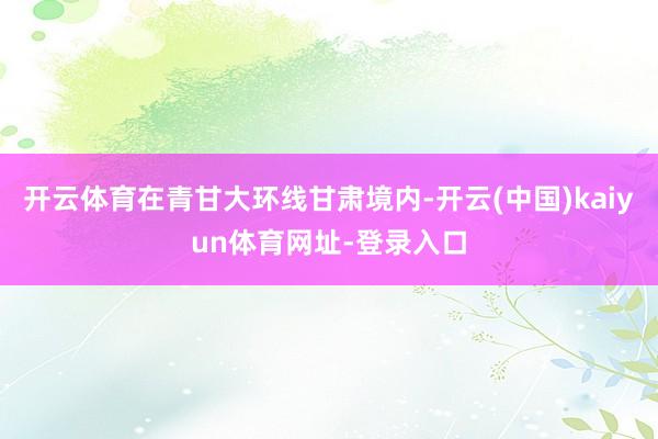 开云体育在青甘大环线甘肃境内-开云(中国)kaiyun体育网址-登录入口