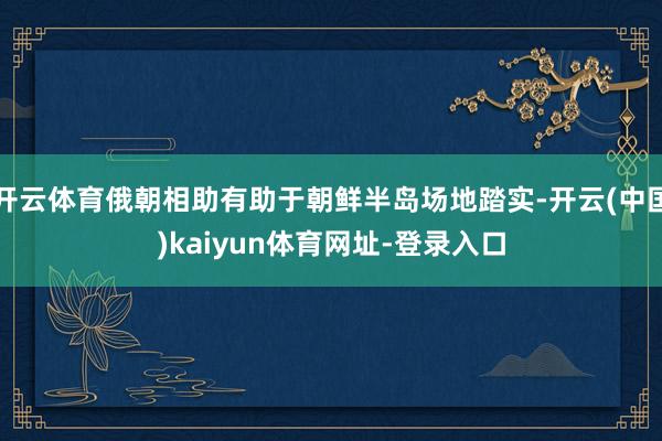 开云体育俄朝相助有助于朝鲜半岛场地踏实-开云(中国)kaiyun体育网址-登录入口