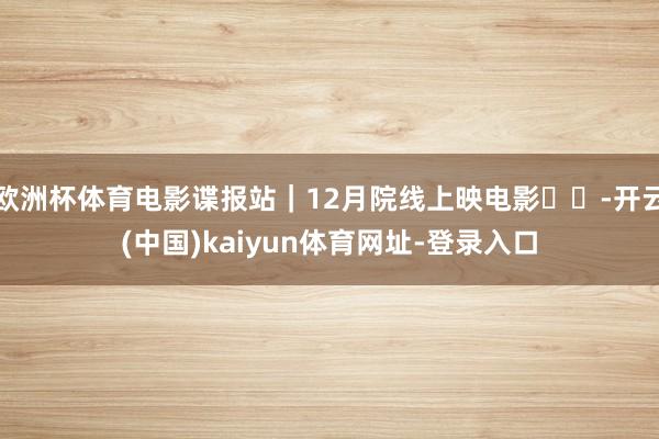 欧洲杯体育电影谍报站｜12月院线上映电影❗❗-开云(中国)kaiyun体育网址-登录入口