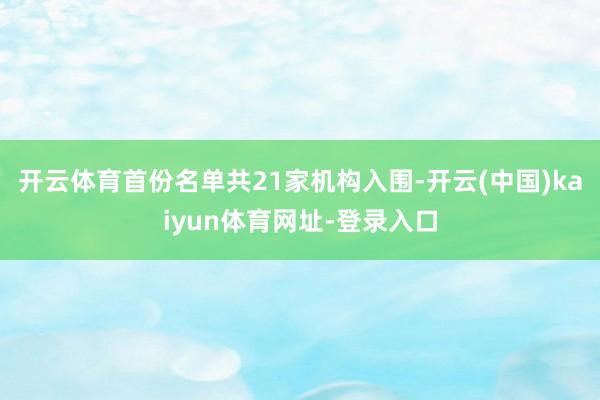开云体育首份名单共21家机构入围-开云(中国)kaiyun体育网址-登录入口