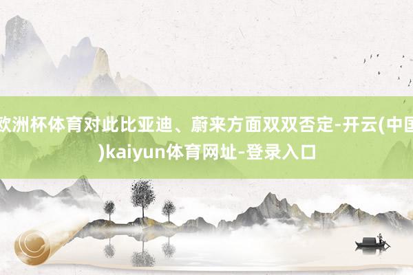 欧洲杯体育对此比亚迪、蔚来方面双双否定-开云(中国)kaiyun体育网址-登录入口