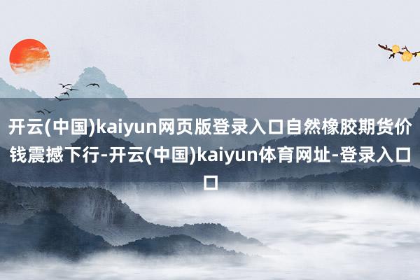 开云(中国)kaiyun网页版登录入口自然橡胶期货价钱震撼下行-开云(中国)kaiyun体育网址-登录入口