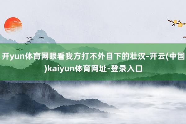 开yun体育网眼看我方打不外目下的壮汉-开云(中国)kaiyun体育网址-登录入口