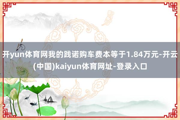 开yun体育网我的践诺购车费本等于1.84万元-开云(中国)kaiyun体育网址-登录入口