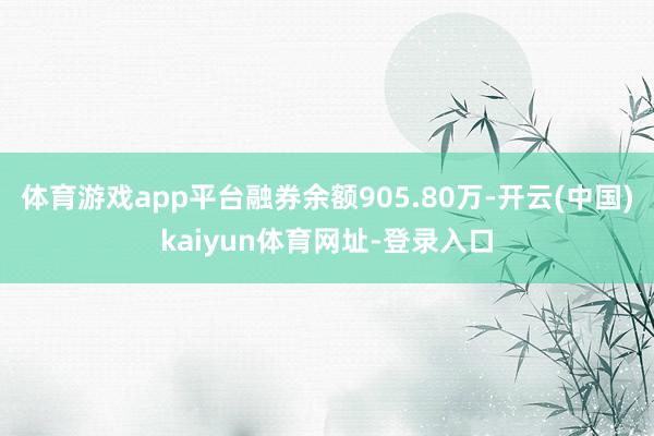 体育游戏app平台融券余额905.80万-开云(中国)kaiyun体育网址-登录入口