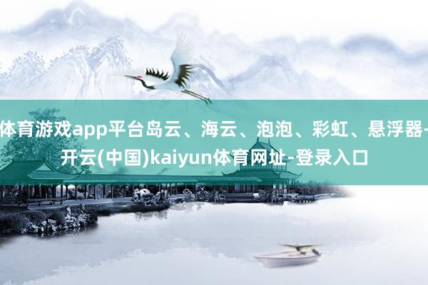 体育游戏app平台岛云、海云、泡泡、彩虹、悬浮器-开云(中国)kaiyun体育网址-登录入口