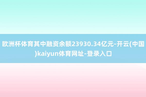 欧洲杯体育其中融资余额23930.34亿元-开云(中国)kaiyun体育网址-登录入口
