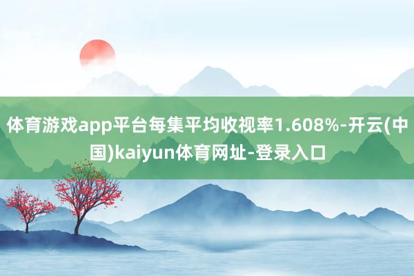 体育游戏app平台每集平均收视率1.608%-开云(中国)kaiyun体育网址-登录入口